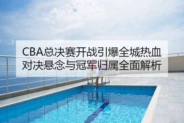 CBA总决赛开战引爆全城热血 对决悬念与冠军归属全面解析