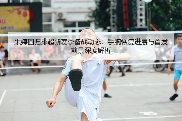 朱婷回归排超新赛季备战动态：手腕恢复进展与首发前景深度解析