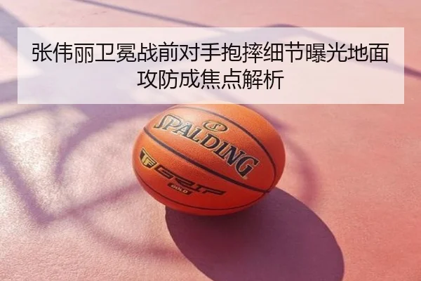 张伟丽卫冕战前对手抱摔细节曝光地面攻防成焦点解析