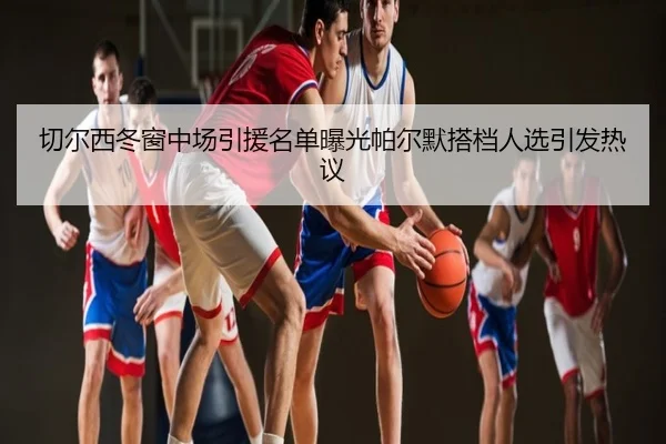 切尔西冬窗中场引援名单曝光帕尔默搭档人选引发热议