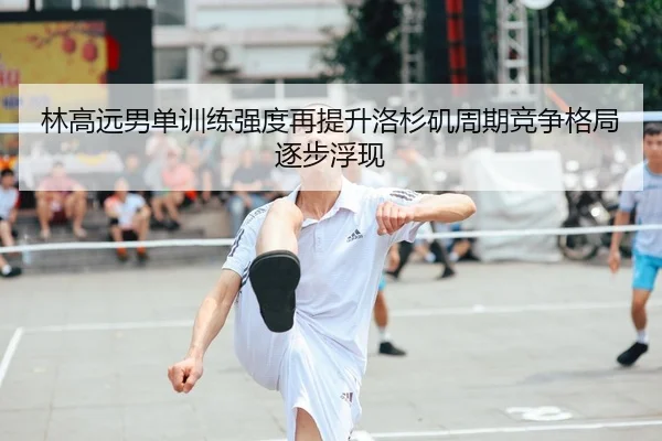 林高远男单训练强度再提升洛杉矶周期竞争格局逐步浮现