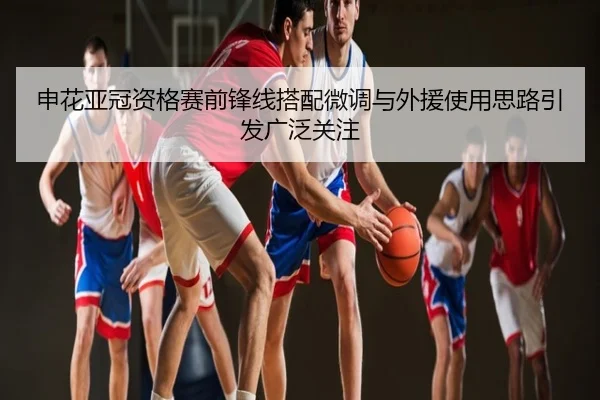 申花亚冠资格赛前锋线搭配微调与外援使用思路引发广泛关注