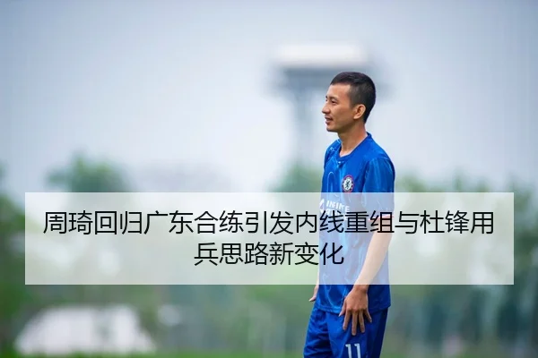周琦回归广东合练引发内线重组与杜锋用兵思路新变化
