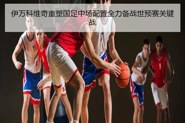 伊万科维奇重塑国足中场配置全力备战世预赛关键战